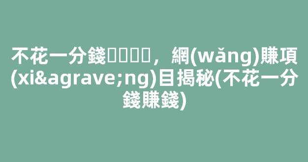 不花一分錢，網(wǎng)賺項(xiàng)目揭秘(不花一分錢賺錢) - 嚴(yán)選資源大全